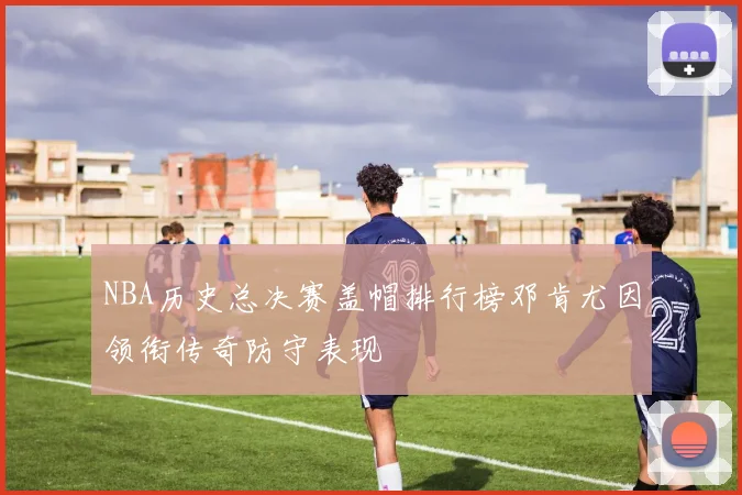NBA历史总决赛盖帽排行榜邓肯尤因领衔传奇防守表现
