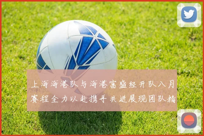 上海海港队与海港富盛经开队八月赛程全力以赴携手共进展现团队精神