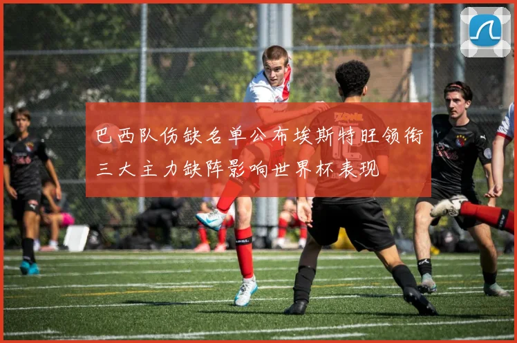 巴西队伤缺名单公布埃斯特旺领衔三大主力缺阵影响世界杯表现