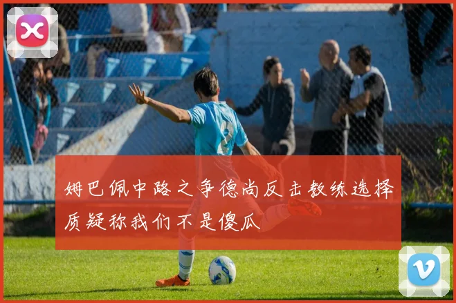 姆巴佩中路之争德尚反击教练选择质疑称我们不是傻瓜