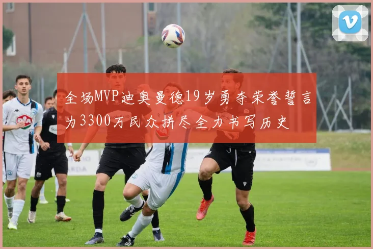 全场MVP迪奥曼德19岁勇夺荣誉誓言为3300万民众拼尽全力书写历史