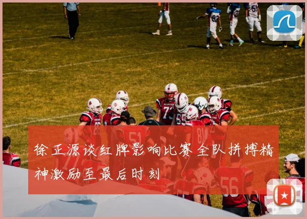 徐正源谈红牌影响比赛全队拼搏精神激励至最后时刻