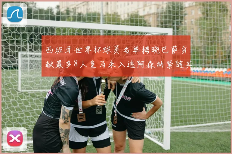 西班牙世界杯球员名单揭晓巴萨贡献最多8人皇马未入选阿森纳紧随其后3人并列第二