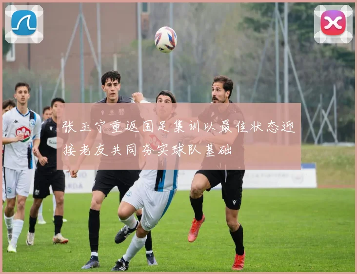 张玉宁重返国足集训以最佳状态迎接老友共同夯实球队基础