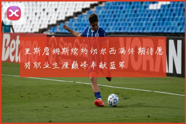 里斯詹姆斯续约切尔西满怀期待愿将职业生涯巅峰奉献蓝军