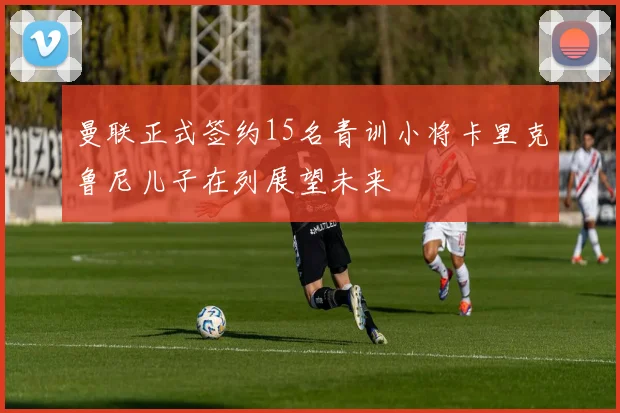 曼联正式签约15名青训小将卡里克鲁尼儿子在列展望未来