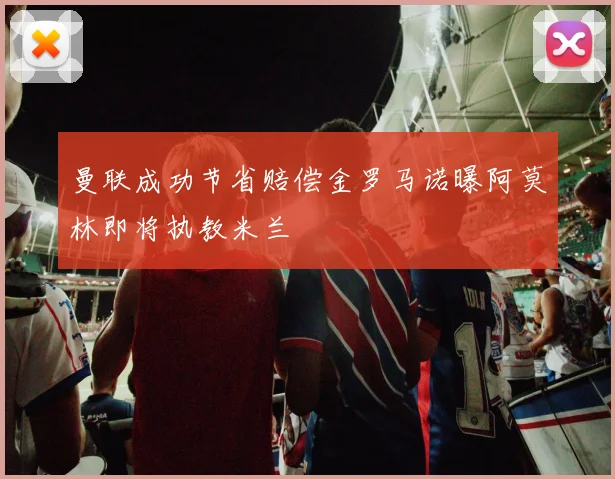 曼联成功节省赔偿金罗马诺曝阿莫林即将执教米兰