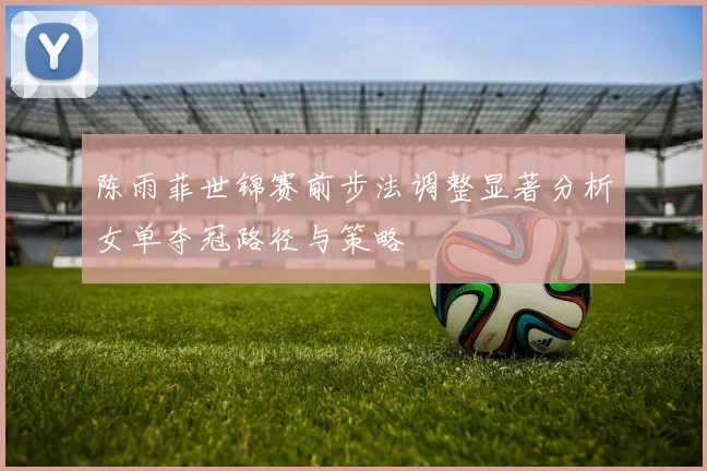 陈雨菲世锦赛前步法调整显著分析女单夺冠路径与策略