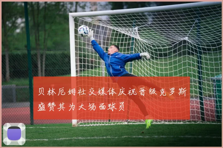 贝林厄姆社交媒体庆祝晋级克罗斯盛赞其为大场面球员