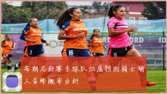布朗尼新赛季球队归属预测骑士湖人黄蜂概率分析