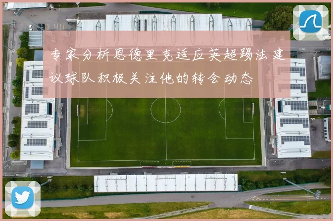 专家分析恩德里克适应英超踢法建议球队积极关注他的转会动态