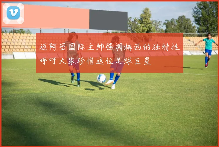 迈阿密国际主帅强调梅西的独特性呼吁大家珍惜这位足球巨星