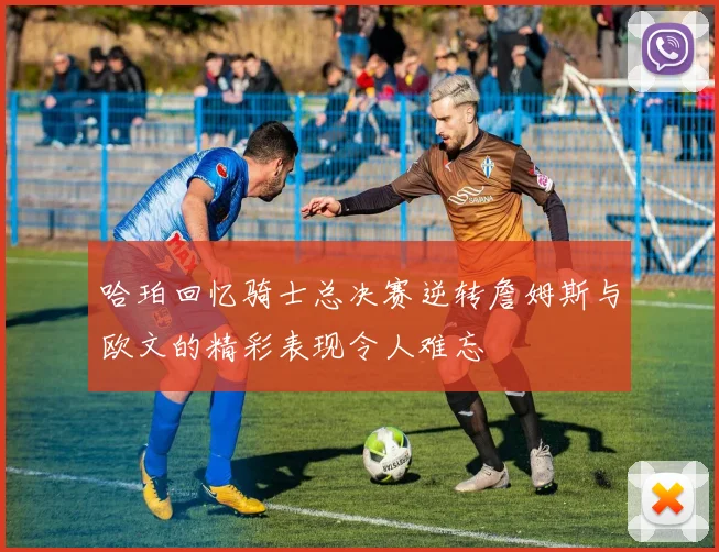 哈珀回忆骑士总决赛逆转詹姆斯与欧文的精彩表现令人难忘