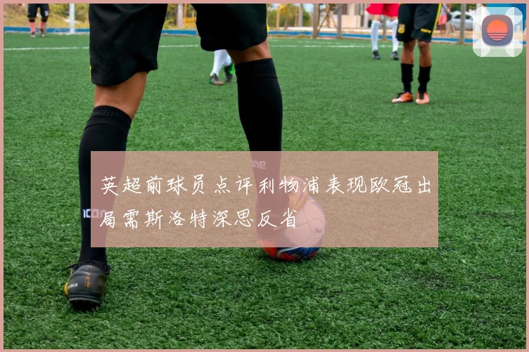 英超前球员点评利物浦表现欧冠出局需斯洛特深思反省