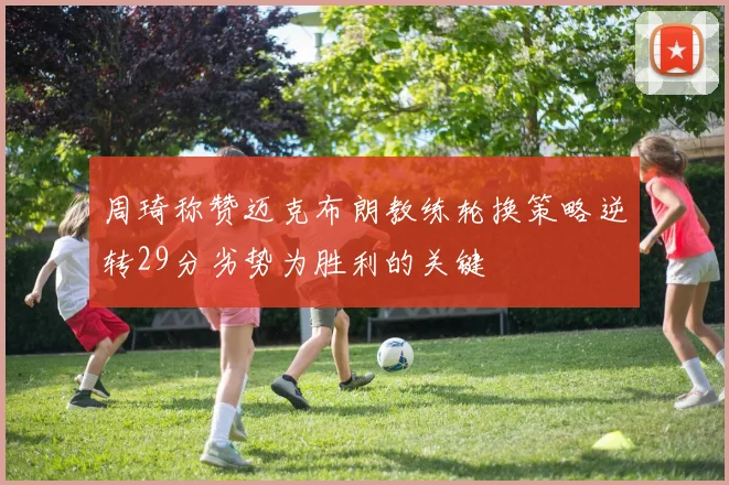 周琦称赞迈克布朗教练轮换策略逆转29分劣势为胜利的关键