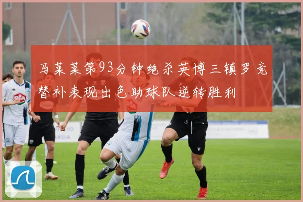 马莱莱第93分钟绝杀英博三镇罗竞替补表现出色助球队逆转胜利