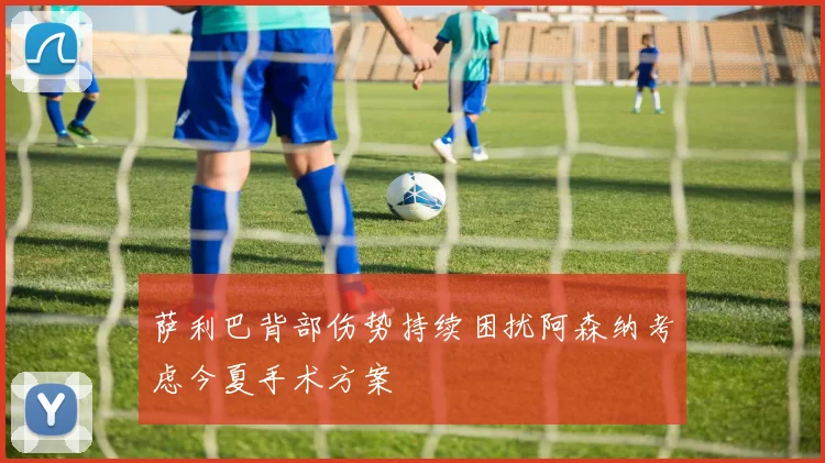 萨利巴背部伤势持续困扰阿森纳考虑今夏手术方案