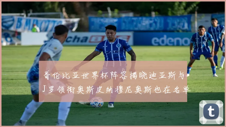 哥伦比亚世界杯阵容揭晓迪亚斯与J罗领衔奥斯皮纳穆尼奥斯也在名单中