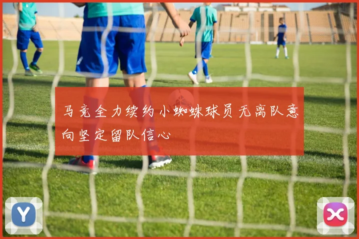 马竞全力续约小蜘蛛球员无离队意向坚定留队信心